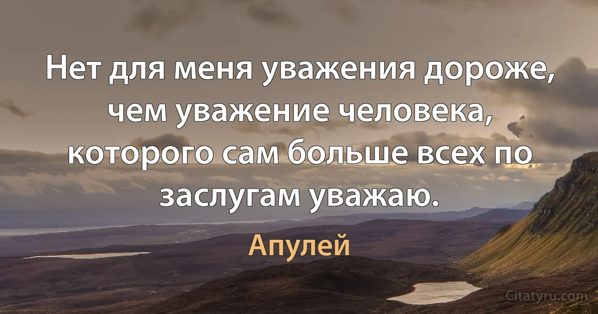 Нет для меня уважения дороже, чем уважение человека, которого сам больше всех по заслугам уважаю. (Апулей)