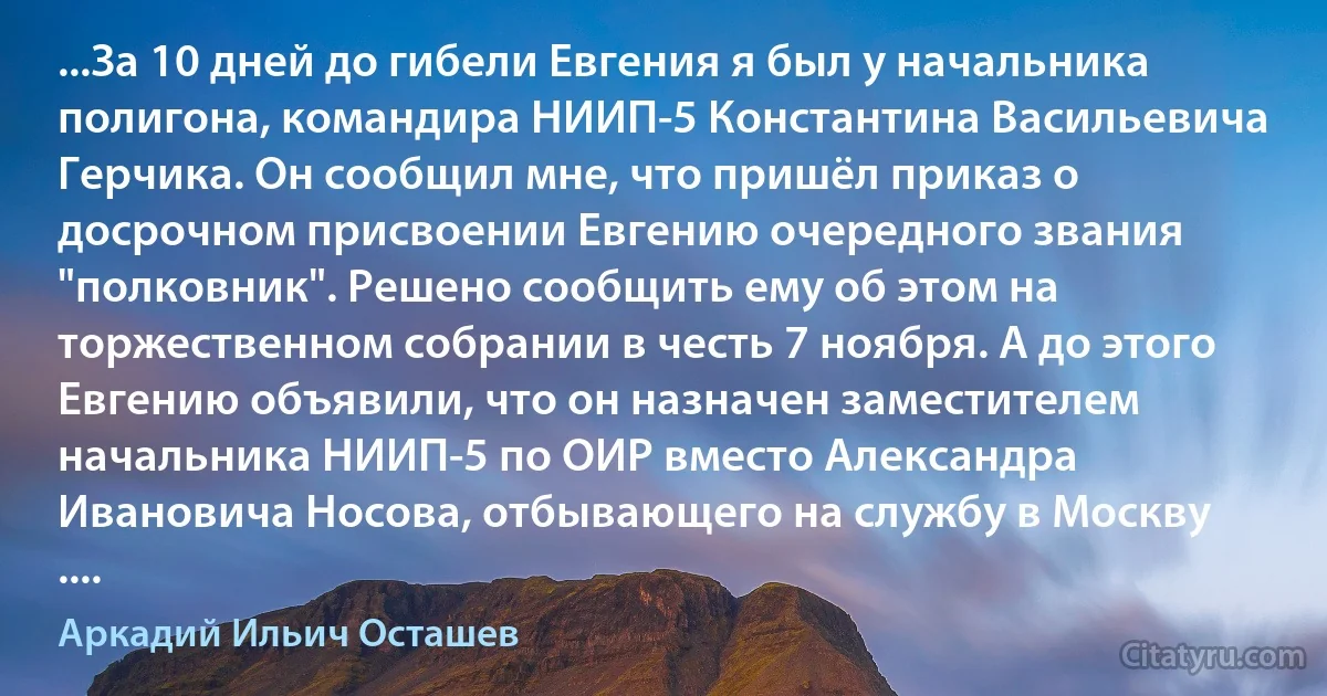 ...За 10 дней до гибели Евгения я был у начальника полигона, командира НИИП-5 Константина Васильевича Герчика. Он сообщил мне, что пришёл приказ о досрочном присвоении Евгению очередного звания "полковник". Решено сообщить ему об этом на торжественном собрании в честь 7 ноября. А до этого Евгению объявили, что он назначен заместителем начальника НИИП-5 по ОИР вместо Александра Ивановича Носова, отбывающего на службу в Москву .... (Аркадий Ильич Осташев)