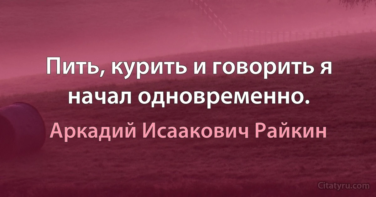 Пить, курить и говорить я начал одновременно. (Аркадий Исаакович Райкин)