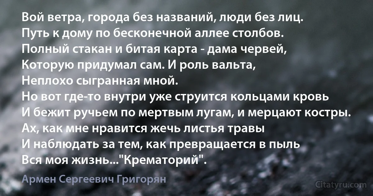 Вой ветра, города без названий, люди без лиц.
Путь к дому по бесконечной аллее столбов.
Полный стакан и битая карта - дама червей,
Которую придумал сам. И роль вальта,
Неплохо сыгранная мной.
Но вот где-то внутри уже струится кольцами кровь
И бежит ручьем по мертвым лугам, и мерцают костры.
Ах, как мне нравится жечь листья травы
И наблюдать за тем, как превращается в пыль
Вся моя жизнь..."Крематорий". (Армен Сергеевич Григорян)