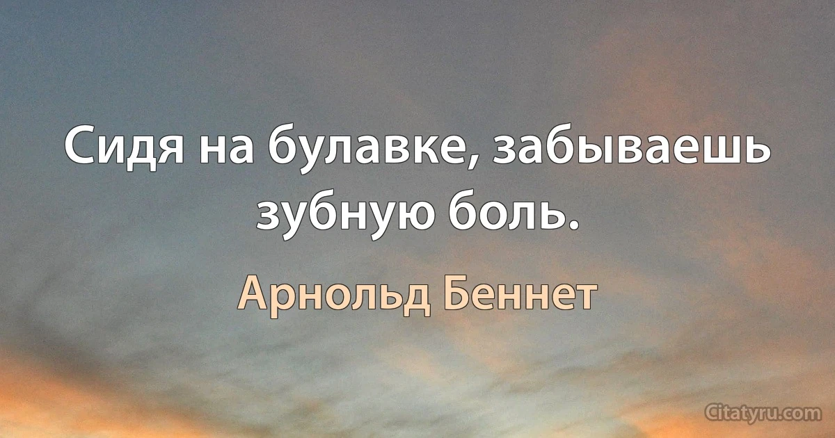 Сидя на булавке, забываешь зубную боль. (Арнольд Беннет)