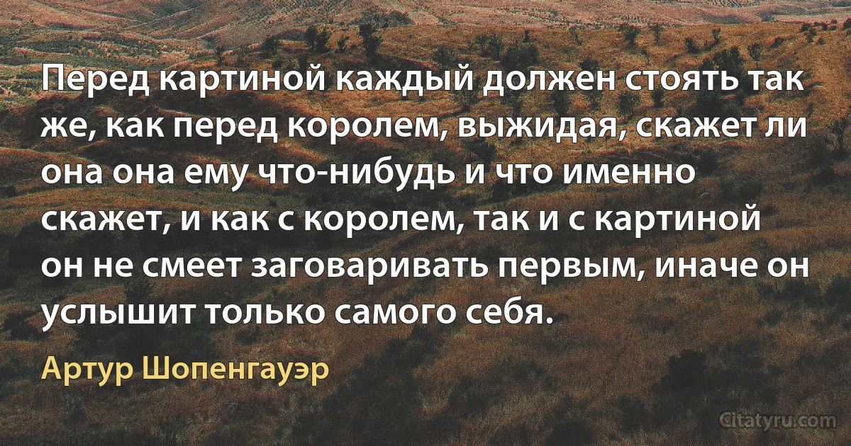 Перед картиной каждый должен стоять так же, как перед королем, выжидая, скажет ли она она ему что-нибудь и что именно скажет, и как с королем, так и с картиной он не смеет заговаривать первым, иначе он услышит только самого себя. (Артур Шопенгауэр)