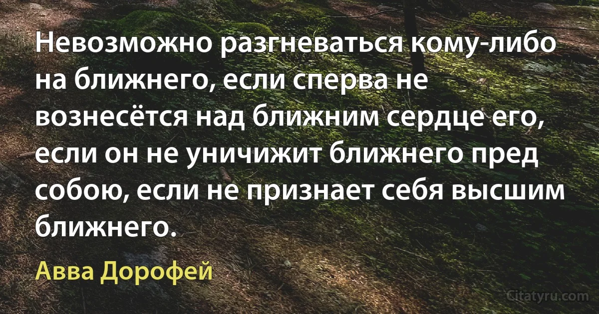 Невозможно разгневаться кому-либо на ближнего, если сперва не вознесётся над ближним сердце его, если он не уничижит ближнего пред собою, если не признает себя высшим ближнего. (Авва Дорофей)