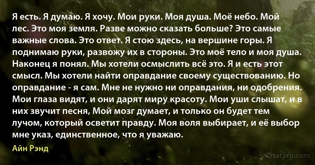 Я есть. Я думаю. Я хочу. Мои руки. Моя душа. Моё небо. Мой лес. Это моя земля. Разве можно сказать больше? Это самые важные слова. Это ответ. Я стою здесь, на вершине горы. Я поднимаю руки, развожу их в стороны. Это моё тело и моя душа. Наконец я понял. Мы хотели осмыслить всё это. Я и есть этот смысл. Мы хотели найти оправдание своему существованию. Но оправдание - я сам. Мне не нужно ни оправдания, ни одобрения. Мои глаза видят, и они дарят миру красоту. Мои уши слышат, и в них звучит песня, Мой мозг думает, и только он будет тем лучом, который осветит правду. Моя воля выбирает, и её выбор мне указ, единственное, что я уважаю. (Айн Рэнд)