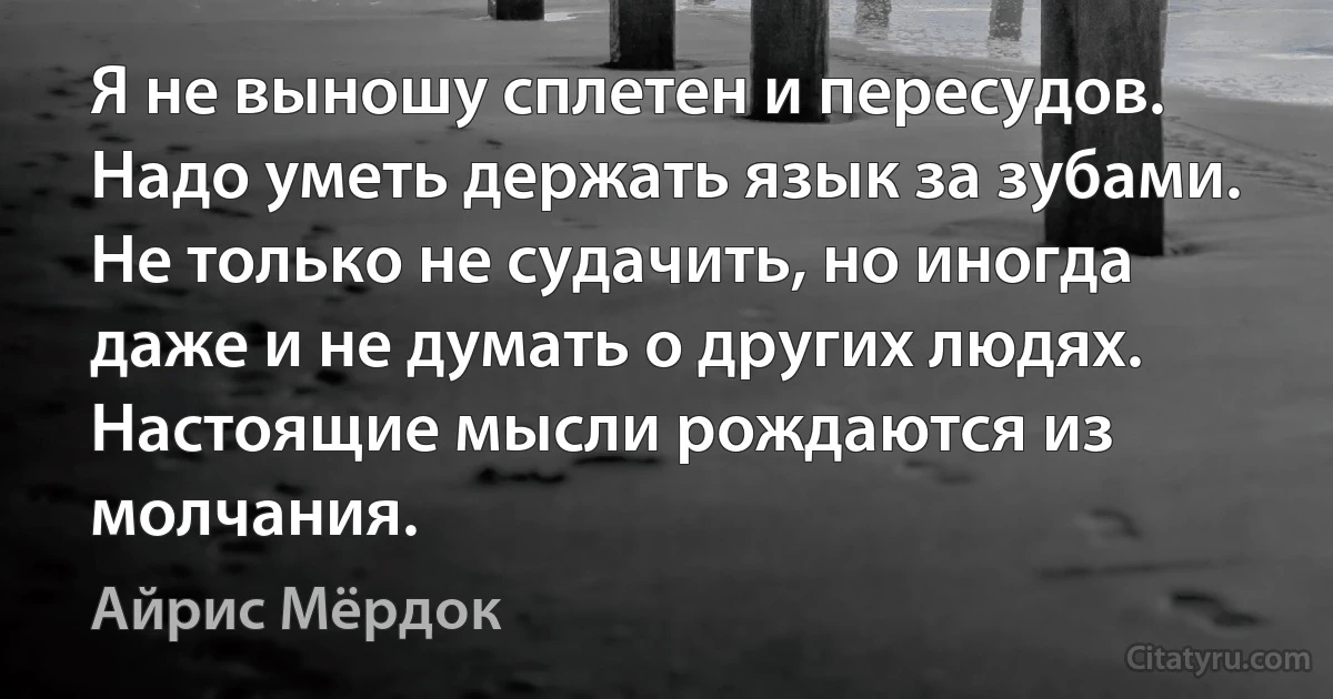 Я не выношу сплетен и пересудов. Надо уметь держать язык за зубами. Не только не судачить, но иногда даже и не думать о других людях. Настоящие мысли рождаются из молчания. (Айрис Мёрдок)