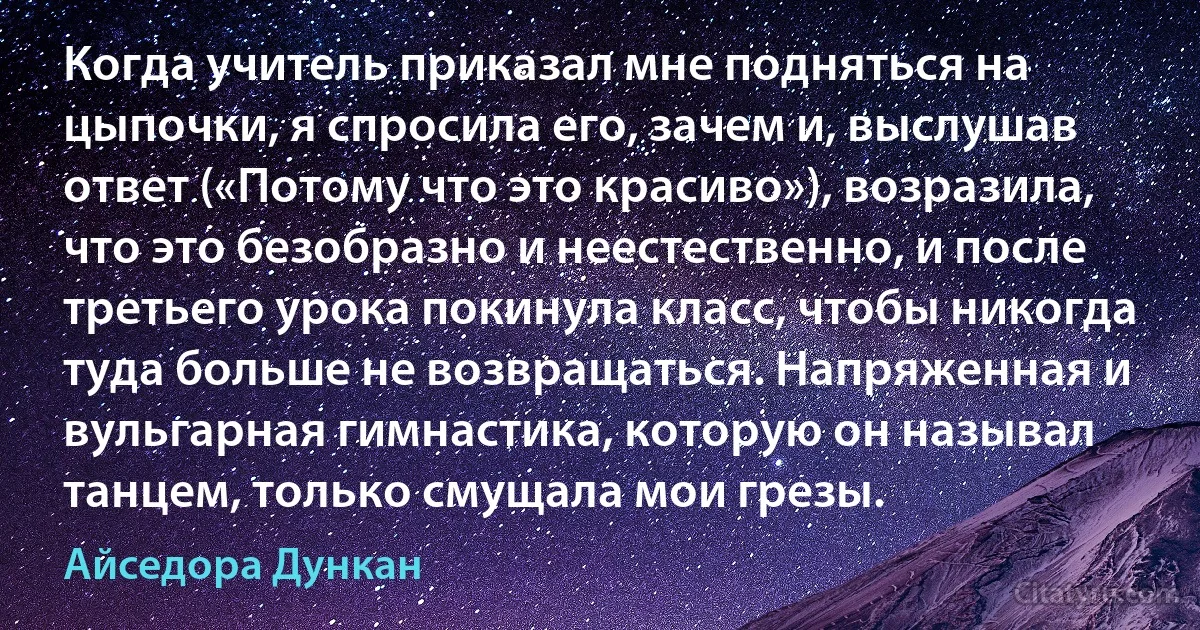 Когда учитель приказал мне подняться на цыпочки, я спросила его, зачем и, выслушав ответ («Потому что это красиво»), возразила, что это безобразно и неестественно, и после третьего урока покинула класс, чтобы никогда туда больше не возвращаться. Напряженная и вульгарная гимнастика, которую он называл танцем, только смущала мои грезы. (Айседора Дункан)