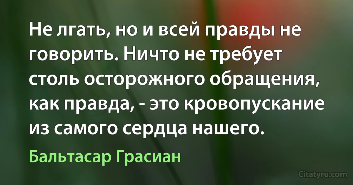 Не лгать, но и всей правды не говорить. Ничто не требует столь осторожного обращения, как правда, - это кровопускание из самого сердца нашего. (Бальтасар Грасиан)