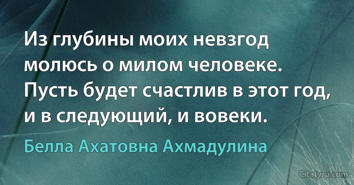 Из глубины моих невзгод
молюсь о милом человеке.
Пусть будет счастлив в этот год,
и в следующий, и вовеки. (Белла Ахатовна Ахмадулина)