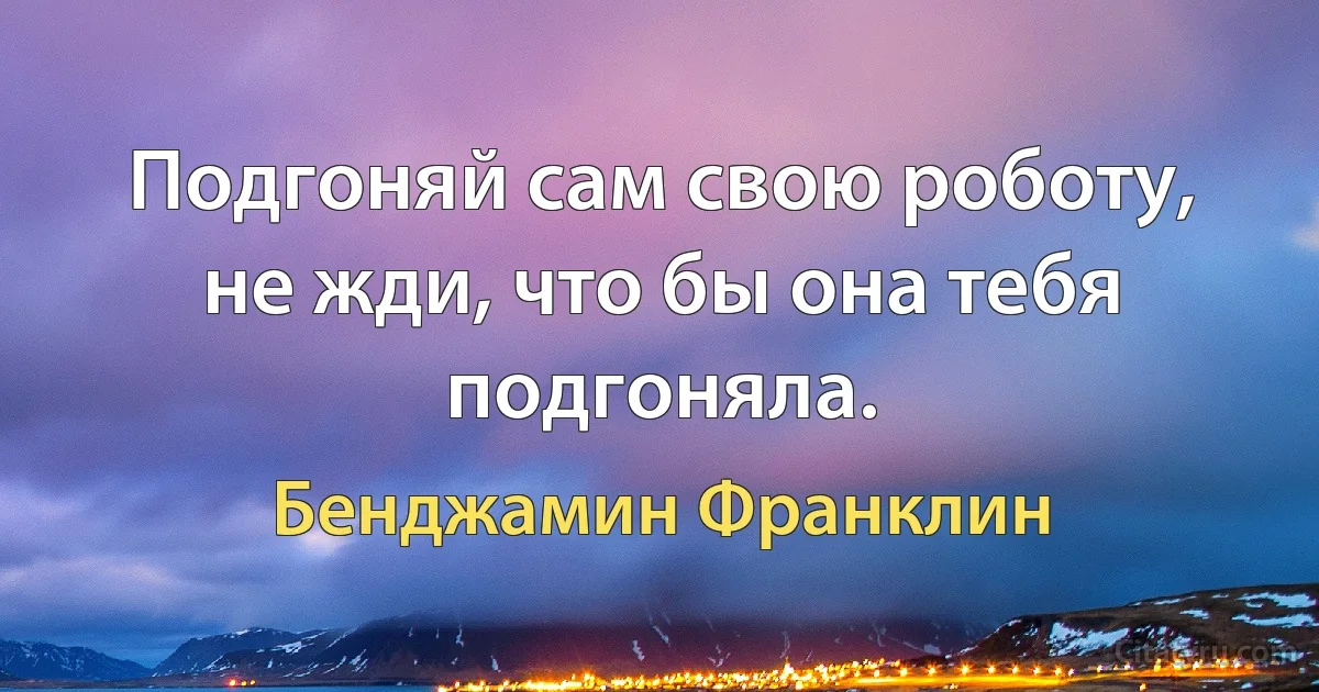 Подгоняй сам свою роботу, не жди, что бы она тебя подгоняла. (Бенджамин Франклин)