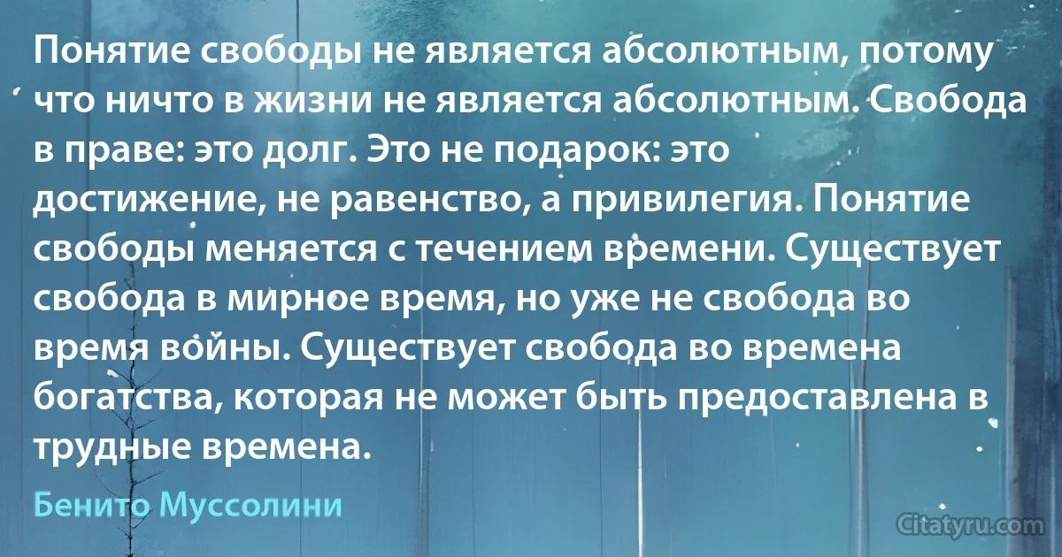 Понятие свободы не является абсолютным, потому что ничто в жизни не является абсолютным. Свобода в праве: это долг. Это не подарок: это достижение, не равенство, а привилегия. Понятие свободы меняется с течением времени. Существует свобода в мирное время, но уже не свобода во время войны. Существует свобода во времена богатства, которая не может быть предоставлена в трудные времена. (Бенито Муссолини)