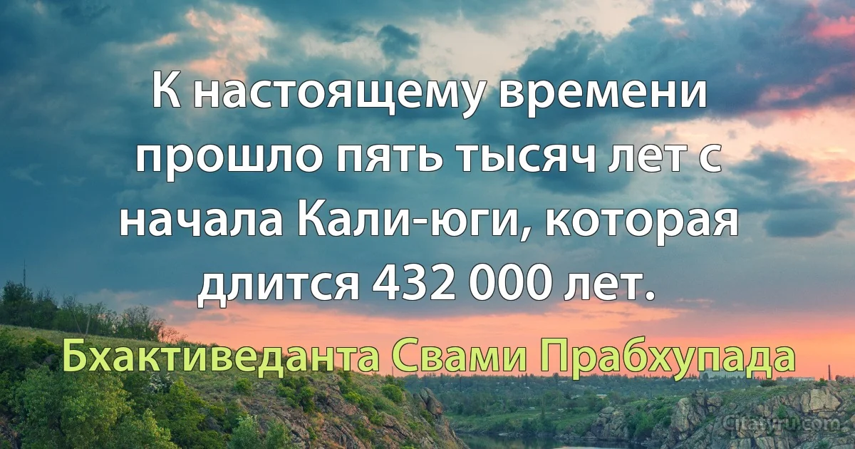 К настоящему времени прошло пять тысяч лет с начала Кали-юги, которая длится 432 000 лет. (Бхактиведанта Свами Прабхупада)