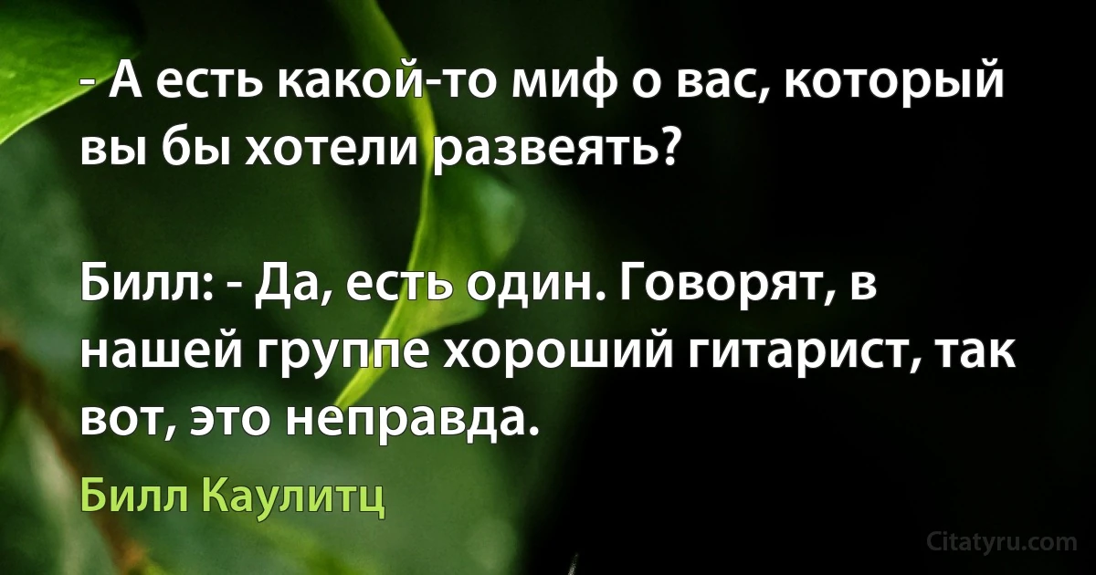 - А есть какой-то миф о вас, который вы бы хотели развеять?

Билл: - Да, есть один. Говорят, в нашей группе хороший гитарист, так вот, это неправда. (Билл Каулитц)