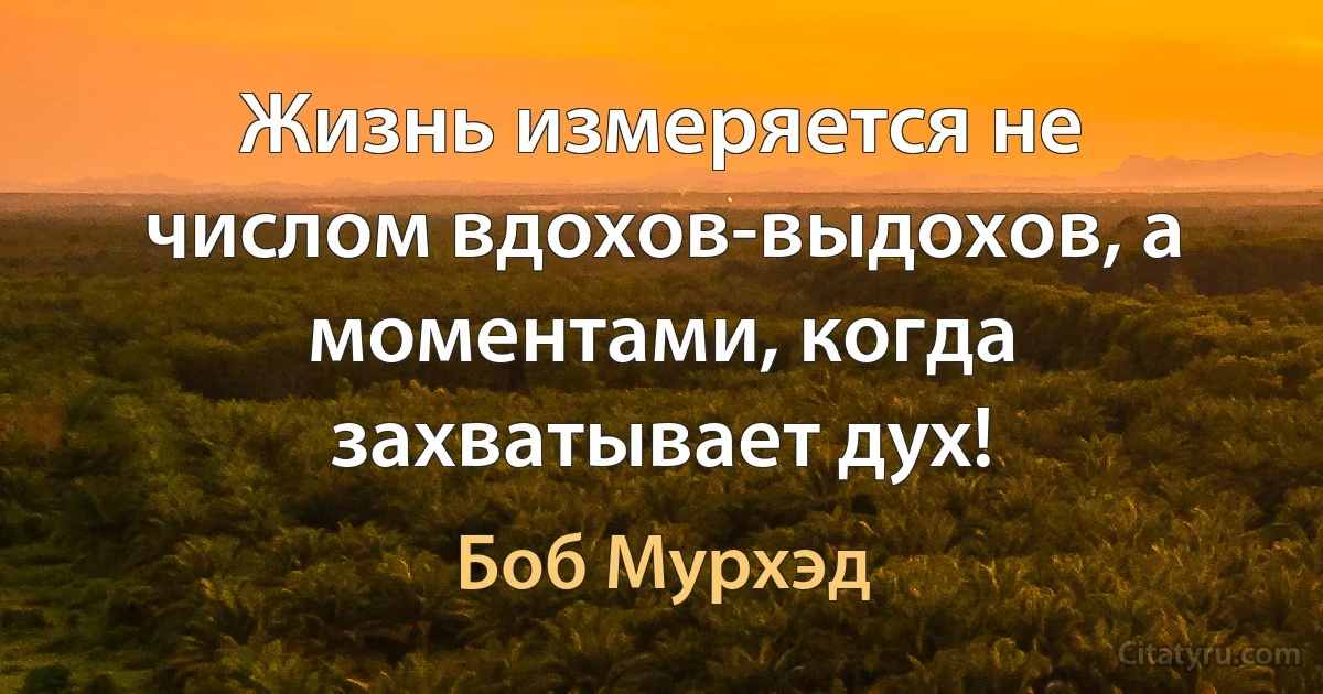 Жизнь измеряется не числом вдохов-выдохов, а моментами, когда захватывает дух! (Боб Мурхэд)