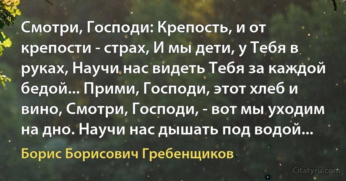 Смотри, Господи: Крепость, и от крепости - страх, И мы дети, у Тебя в руках, Научи нас видеть Тебя за каждой бедой... Прими, Господи, этот хлеб и вино, Смотри, Господи, - вот мы уходим на дно. Научи нас дышать под водой... (Борис Борисович Гребенщиков)