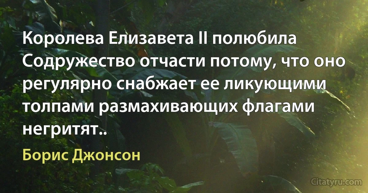 Королева Елизавета II полюбила Содружество отчасти потому, что оно регулярно снабжает ее ликующими толпами размахивающих флагами негритят.. (Борис Джонсон)