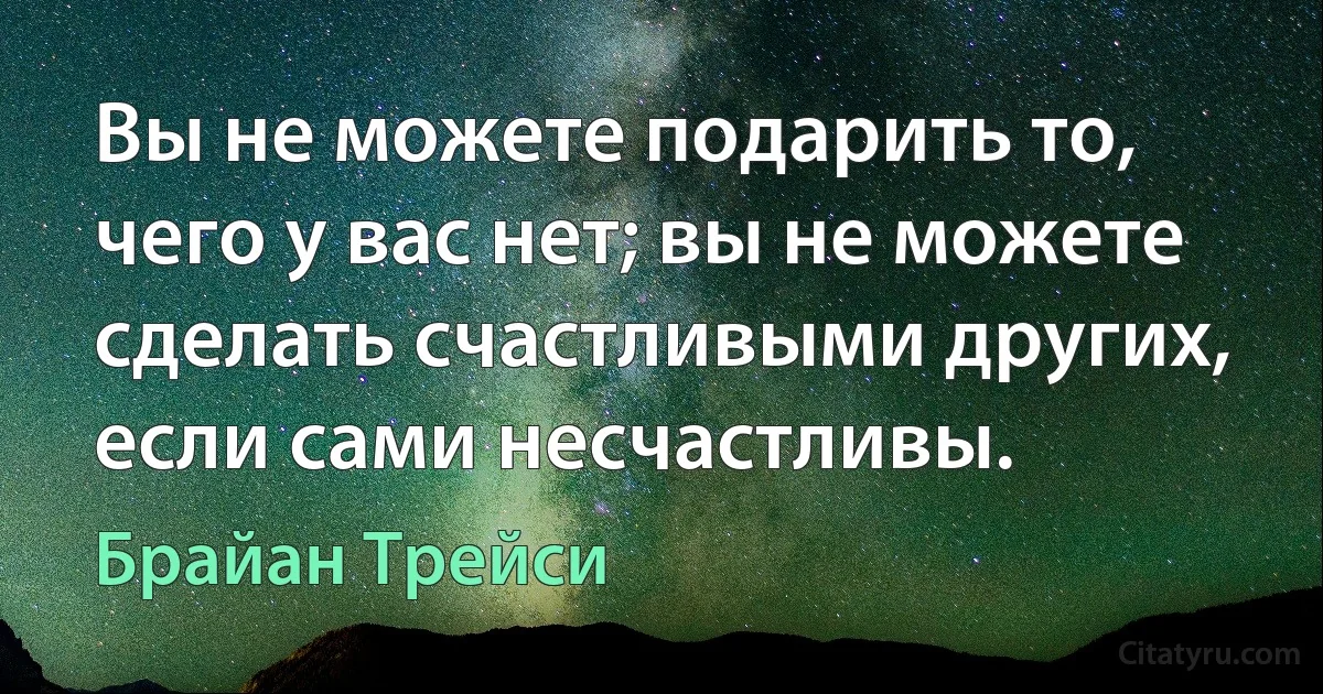 Вы не можете подарить то, чего у вас нет; вы не можете сделать счастливыми других, если сами несчастливы. (Брайан Трейси)