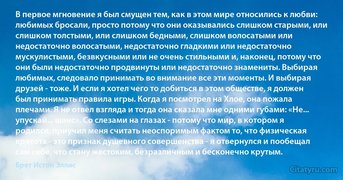 В первое мгновение я был смущен тем, как в этом мире относились к любви: любимых бросали, просто потому что они оказывались слишком старыми, или слишком толстыми, или слишком бедными, слишком волосатыми или недостаточно волосатыми, недостаточно гладкими или недостаточно мускулистыми, безвкусными или не очень стильными и, наконец, потому что они были недостаточно продвинуты или недостаточно знамениты. Выбирая любимых, следовало принимать во внимание все эти моменты. И выбирая друзей - тоже. И если я хотел чего то добиться в этом обществе, я должен был принимать правила игры. Когда я посмотрел на Хлое, она пожала плечами. Я не отвел взгляда и тогда она сказала мне одними губами: «Не... упускай... шанс». Со слезами на глазах - потому что мир, в котором я родился, приучил меня считать неоспоримым фактом то, что физическая красота - это признак душевного совершенства - я отвернулся и пообещал сам себе, что стану жестоким, безразличным и бесконечно крутым. (Брет Истон Эллис)