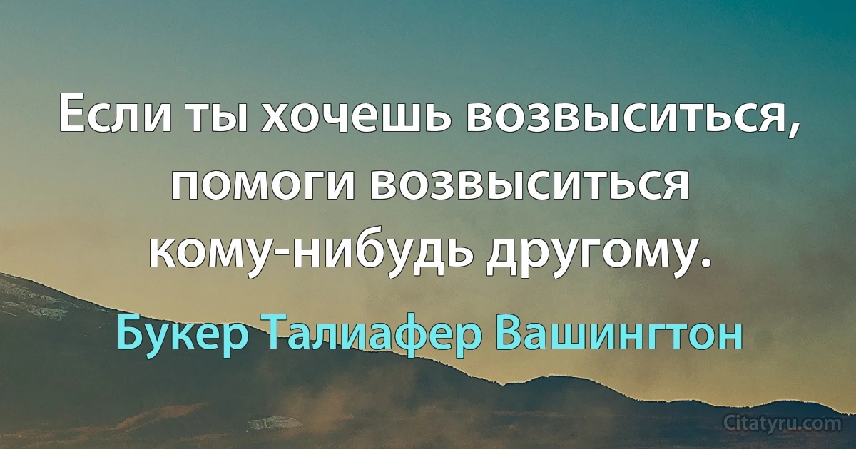 Если ты хочешь возвыситься, помоги возвыситься кому-нибудь другому. (Букер Талиафер Вашингтон)