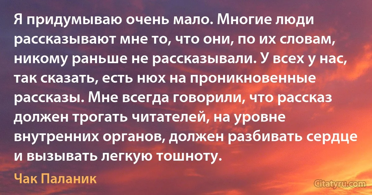 Я придумываю очень мало. Многие люди рассказывают мне то, что они, по их словам, никому раньше не рассказывали. У всех у нас, так сказать, есть нюх на проникновенные рассказы. Мне всегда говорили, что рассказ должен трогать читателей, на уровне внутренних органов, должен разбивать сердце и вызывать легкую тошноту. (Чак Паланик)