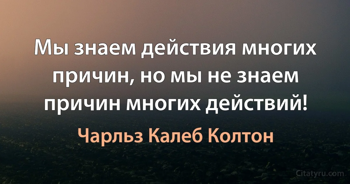 Мы знаем действия многих причин, но мы не знаем причин многих действий! (Чарльз Калеб Колтон)