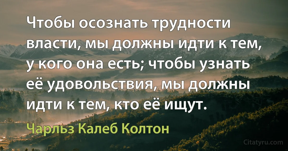 Чтобы осознать трудности власти, мы должны идти к тем, у кого она есть; чтобы узнать её удовольствия, мы должны идти к тем, кто её ищут. (Чарльз Калеб Колтон)