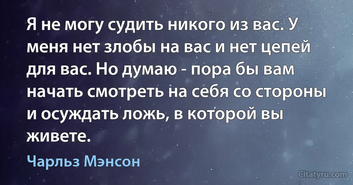 Я не могу судить никого из вас. У меня нет злобы на вас и нет цепей для вас. Но думаю - пора бы вам начать смотреть на себя со стороны и осуждать ложь, в которой вы живете. (Чарльз Мэнсон)