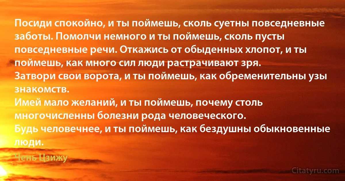 Посиди спокойно, и ты поймешь, сколь суетны повседневные заботы. Помолчи немного и ты поймешь, сколь пусты повседневные речи. Откажись от обыденных хлопот, и ты поймешь, как много сил люди растрачивают зря.
Затвори свои ворота, и ты поймешь, как обременительны узы знакомств.
Имей мало желаний, и ты поймешь, почему столь многочисленны болезни рода человеческого.
Будь человечнее, и ты поймешь, как бездушны обыкновенные люди. (Чень Цзижу)