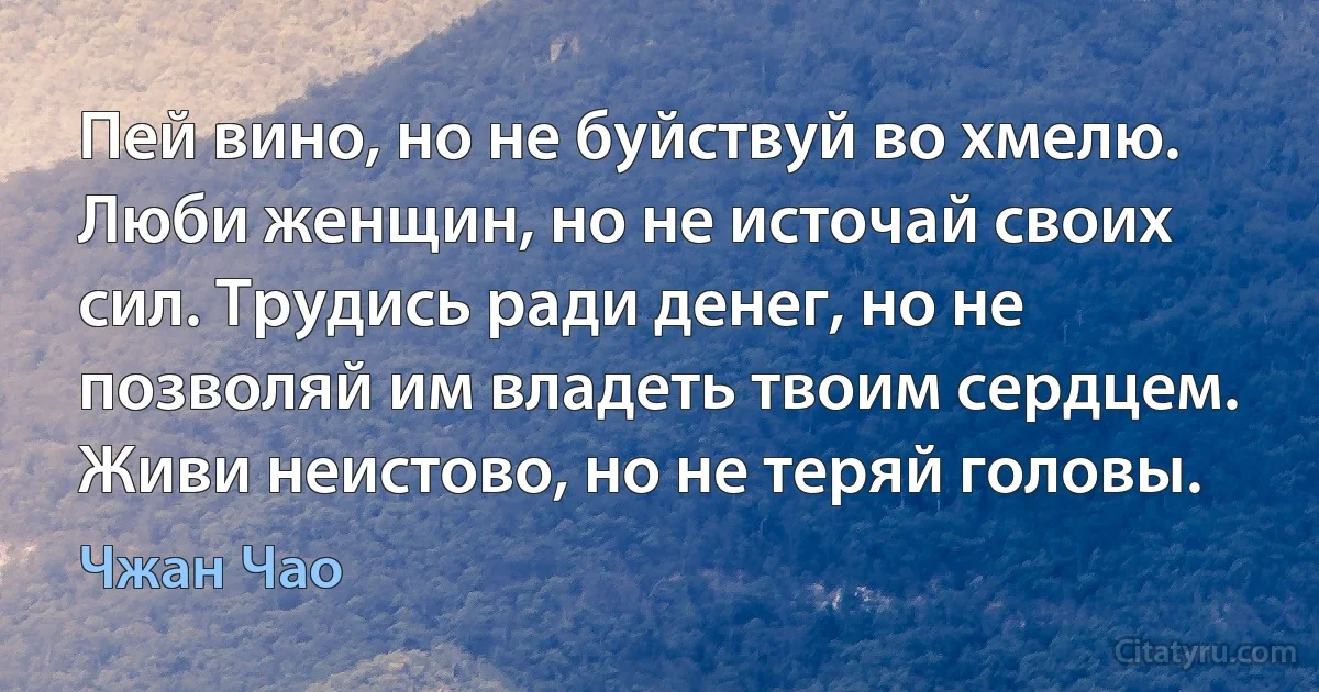 Пей вино, но не буйствуй во хмелю. Люби женщин, но не источай своих сил. Трудись ради денег, но не позволяй им владеть твоим сердцем. Живи неистово, но не теряй головы. (Чжан Чао)