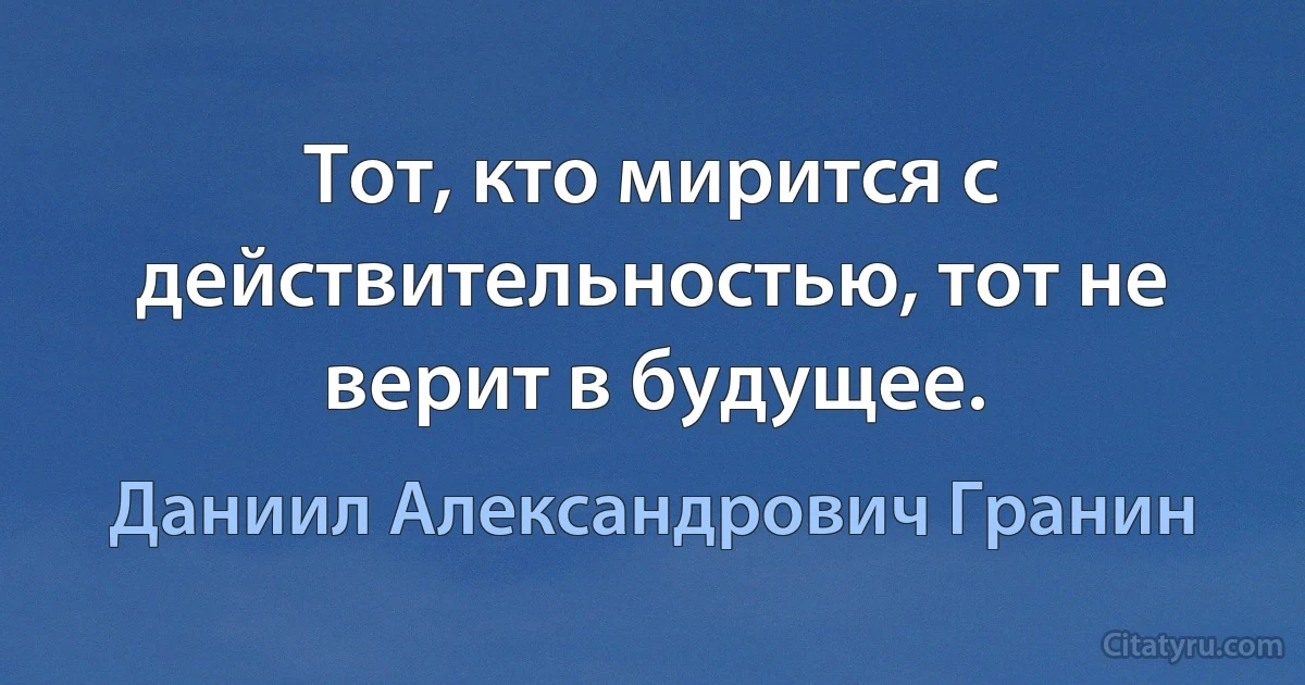 Тот, кто мирится с действительностью, тот не верит в будущее. (Даниил Александрович Гранин)