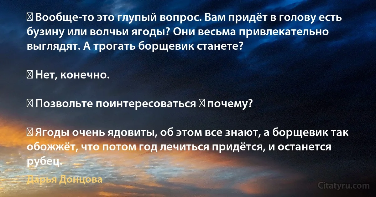 ― Вообще-то это глупый вопрос. Вам придёт в голову есть бузину или волчьи ягоды? Они весьма привлекательно выглядят. А трогать борщевик станете?

― Нет, конечно.

― Позвольте поинтересоваться ― почему?

― Ягоды очень ядовиты, об этом все знают, а борщевик так обожжёт, что потом год лечиться придётся, и останется рубец. (Дарья Донцова)