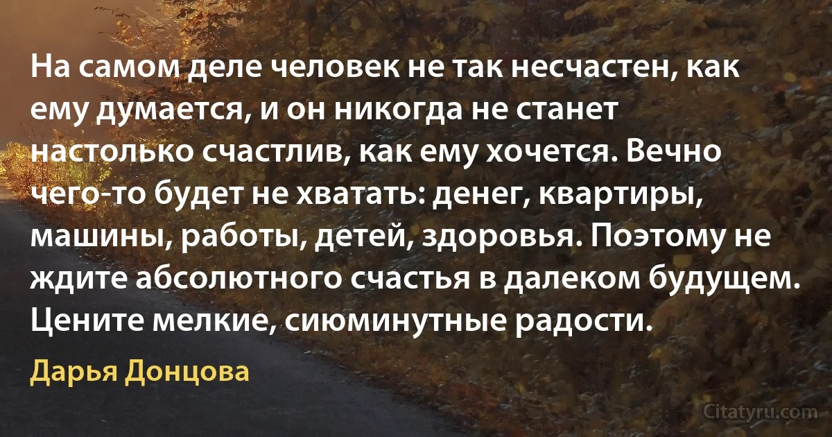 На самом деле человек не так несчастен, как ему думается, и он никогда не станет настолько счастлив, как ему хочется. Вечно чего-то будет не хватать: денег, квартиры, машины, работы, детей, здоровья. Поэтому не ждите абсолютного счастья в далеком будущем. Цените мелкие, сиюминутные радости. (Дарья Донцова)