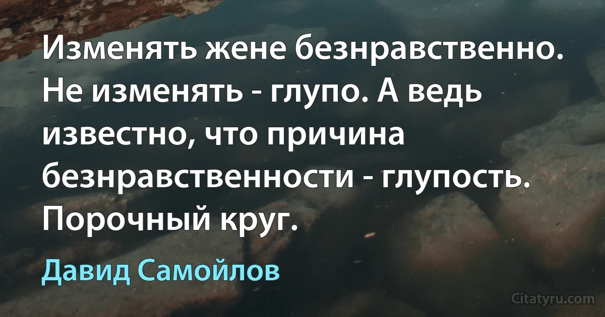 Изменять жене безнравственно. Не изменять - глупо. А ведь известно, что причина безнравственности - глупость. Порочный круг. (Давид Самойлов)