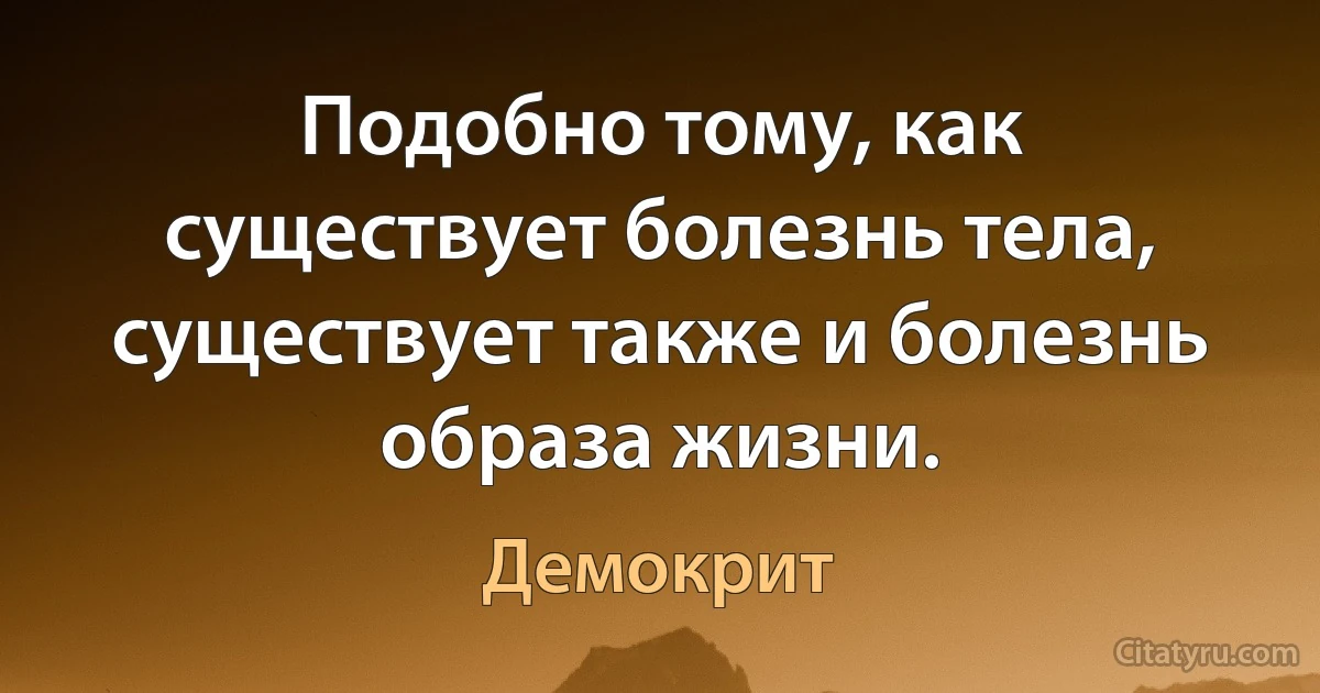 Подобно тому, как существует болезнь тела, существует также и болезнь образа жизни. (Демокрит)