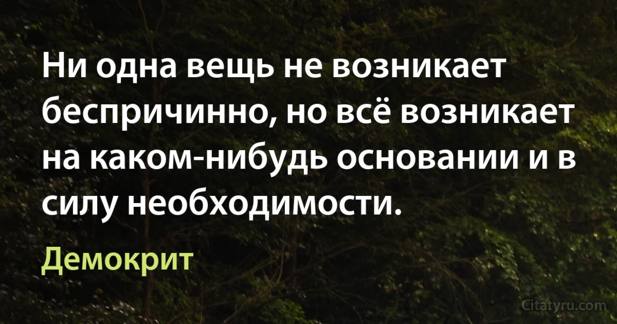 Ни одна вещь не возникает беспричинно, но всё возникает на каком-нибудь основании и в силу необходимости. (Демокрит)