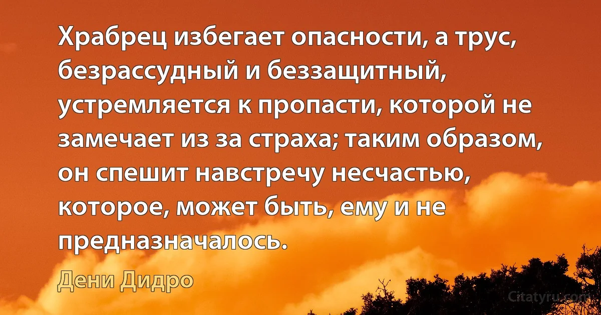 Храбрец избегает опасности, а трус, безрассудный и беззащитный, устремляется к пропасти, которой не замечает из за страха; таким образом, он спешит навстречу несчастью, которое, может быть, ему и не предназначалось. (Дени Дидро)