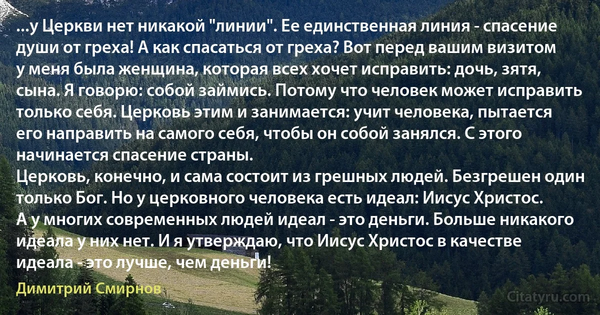 ...у Церкви нет никакой "линии". Ее единственная линия - спасение души от греха! А как спасаться от греха? Вот перед вашим визитом у меня была женщина, которая всех хочет исправить: дочь, зятя, сына. Я говорю: собой займись. Потому что человек может исправить только себя. Церковь этим и занимается: учит человека, пытается его направить на самого себя, чтобы он собой занялся. С этого начинается спасение страны.
Церковь, конечно, и сама состоит из грешных людей. Безгрешен один только Бог. Но у церковного человека есть идеал: Иисус Христос.
А у многих современных людей идеал - это деньги. Больше никакого идеала у них нет. И я утверждаю, что Иисус Христос в качестве идеала - это лучше, чем деньги! (Димитрий Смирнов)