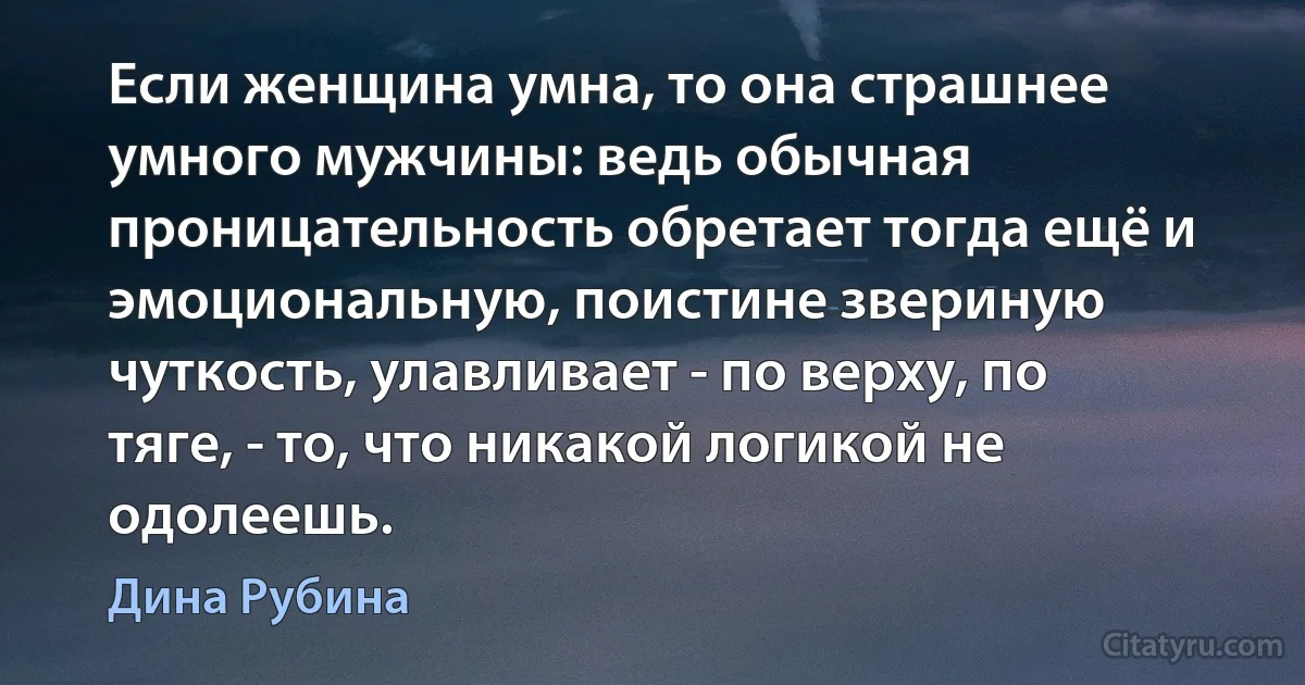 Если женщина умна, то она страшнее умного мужчины: ведь обычная проницательность обретает тогда ещё и эмоциональную, поистине звериную чуткость, улавливает - по верху, по тяге, - то, что никакой логикой не одолеешь. (Дина Рубина)