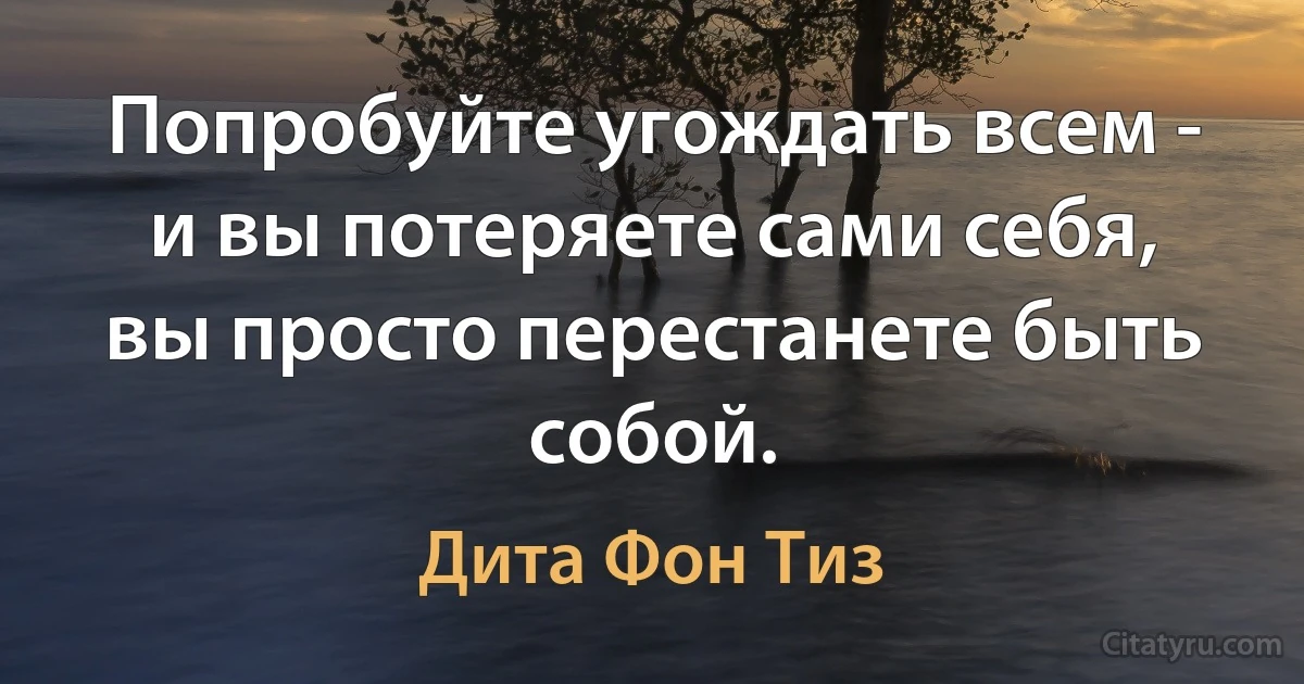 Попробуйте угождать всем - и вы потеряете сами себя, вы просто перестанете быть собой. (Дита Фон Тиз)