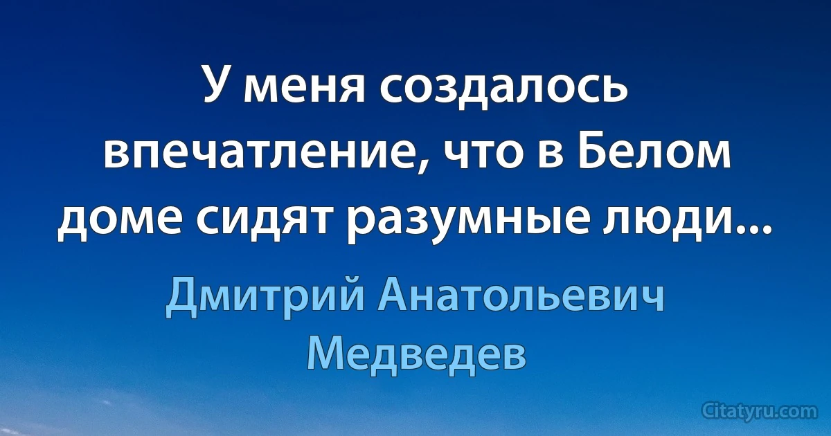 У меня создалось впечатление, что в Белом доме сидят разумные люди... (Дмитрий Анатольевич Медведев)