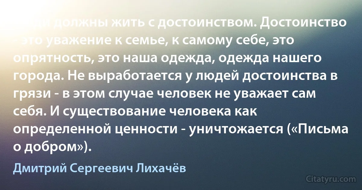 Люди должны жить с достоинством. Достоинство - это уважение к семье, к самому себе, это опрятность, это наша одежда, одежда нашего города. Не выработается у людей достоинства в грязи - в этом случае человек не уважает сам себя. И существование человека как определенной ценности - уничтожается («Письма о добром»). (Дмитрий Сергеевич Лихачёв)