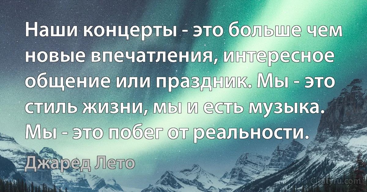 Наши концерты - это больше чем новые впечатления, интересное общение или праздник. Мы - это стиль жизни, мы и есть музыка. Мы - это побег от реальности. (Джаред Лето)