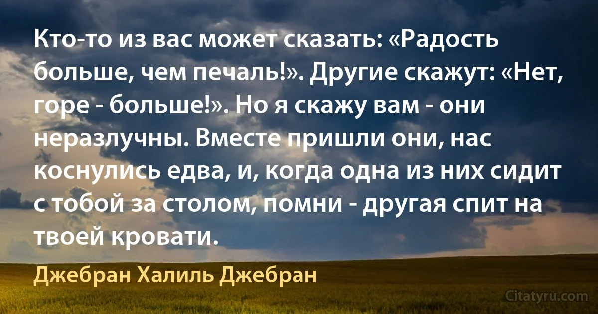 Кто-то из вас может сказать: «Радость больше, чем печаль!». Другие скажут: «Нет, горе - больше!». Но я скажу вам - они неразлучны. Вместе пришли они, нас коснулись едва, и, когда одна из них сидит с тобой за столом, помни - другая спит на твоей кровати. (Джебран Халиль Джебран)