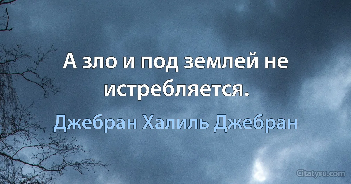 А зло и под землей не истребляется. (Джебран Халиль Джебран)