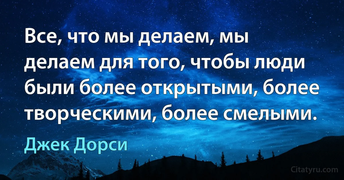 Все, что мы делаем, мы делаем для того, чтобы люди были более открытыми, более творческими, более смелыми. (Джек Дорси)