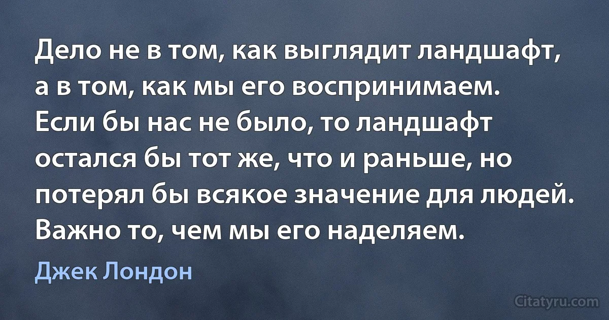 Дело не в том, как выглядит ландшафт, а в том, как мы его воспринимаем. Если бы нас не было, то ландшафт остался бы тот же, что и раньше, но потерял бы всякое значение для людей. Важно то, чем мы его наделяем. (Джек Лондон)