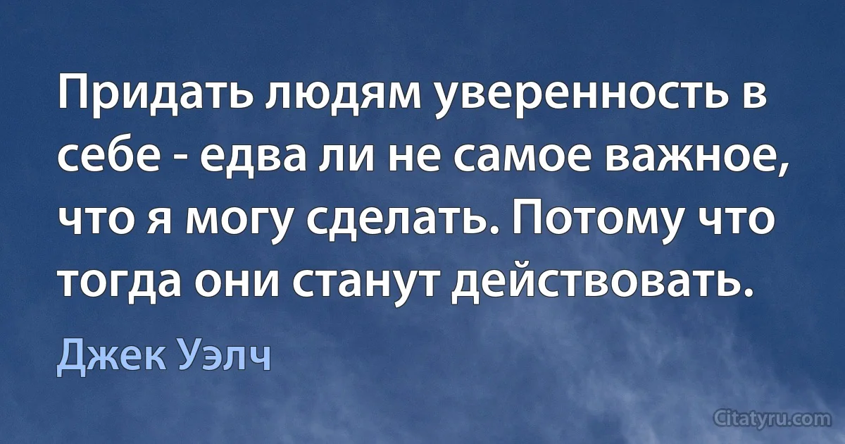 Придать людям уверенность в себе - едва ли не самое важное, что я могу сделать. Потому что тогда они станут действовать. (Джек Уэлч)