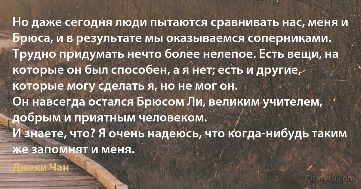 Но даже сегодня люди пытаются сравнивать нас, меня и Брюса, и в результате мы оказываемся соперниками.
Трудно придумать нечто более нелепое. Есть вещи, на которые он был способен, а я нет; есть и другие, которые могу сделать я, но не мог он.
Он навсегда остался Брюсом Ли, великим учителем, добрым и приятным человеком.
И знаете, что? Я очень надеюсь, что когда-нибудь таким же запомнят и меня. (Джеки Чан)