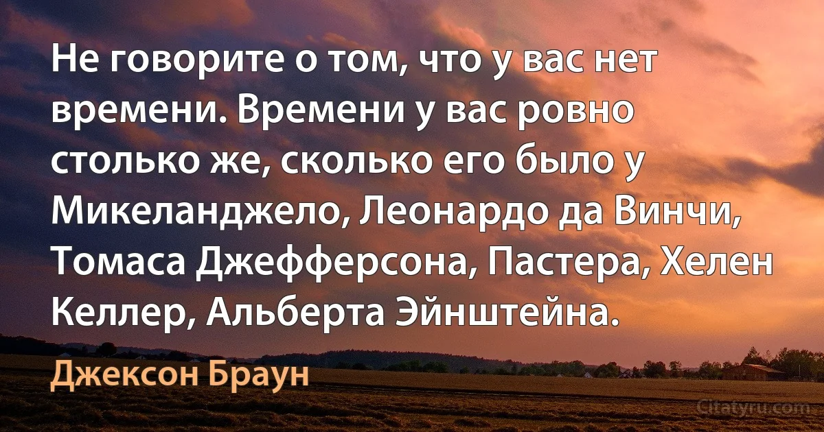 Не говорите о том, что у вас нет времени. Времени у вас ровно столько же, сколько его было у Микеланджело, Леонардо да Винчи, Томаса Джефферсона, Пастера, Хелен Келлер, Альберта Эйнштейна. (Джексон Браун)