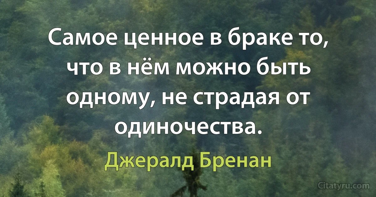 Самое ценное в браке то, что в нём можно быть одному, не страдая от одиночества. (Джералд Бренан)