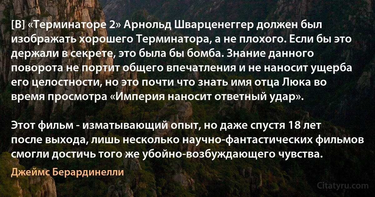 [В] «Терминаторе 2» Арнольд Шварценеггер должен был изображать хорошего Терминатора, а не плохого. Если бы это держали в секрете, это была бы бомба. Знание данного поворота не портит общего впечатления и не наносит ущерба его целостности, но это почти что знать имя отца Люка во время просмотра «Империя наносит ответный удар».

Этот фильм - изматывающий опыт, но даже спустя 18 лет после выхода, лишь несколько научно-фантастических фильмов смогли достичь того же убойно-возбуждающего чувства. (Джеймс Берардинелли)